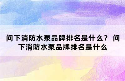 问下消防水泵品牌排名是什么？ 问下消防水泵品牌排名是什么